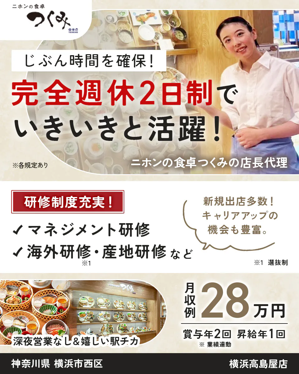 株式会社ビー・ワイ・オー　ニホンの食卓 つくみ 　じぶん時間を確保！　 完全週休2日制で いきいきと活躍！ 　※各規定あり 　ニホンの食卓つくみの店長代理 　研修制度充実！ マネジメント研修 　海外研修・産地研修 など ※1 　新規出店多数！ キャリアアップの機会も豊富。　 ※1 選抜制 深夜営業なし＆嬉しい駅チカ 　月収例 28万円 　賞与年2回　 昇給年1回 　※ 業績連動 　神奈川県 横浜市西区 　横浜高島屋店