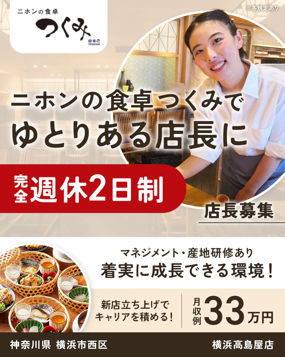株式会社ビー・ワイ・オー　ニホンの食卓 つくみ　 ※各規定あり 　ニホンの食卓つくみで ゆとりある店長に　 完全週休2日制 　店長募集 　マネジメント・産地研修あり　 着実に成長できる環境！　 新店立ち上げでキャリアを積める！　 月収例 33万円 　神奈川県 横浜市西区 横浜高島屋店