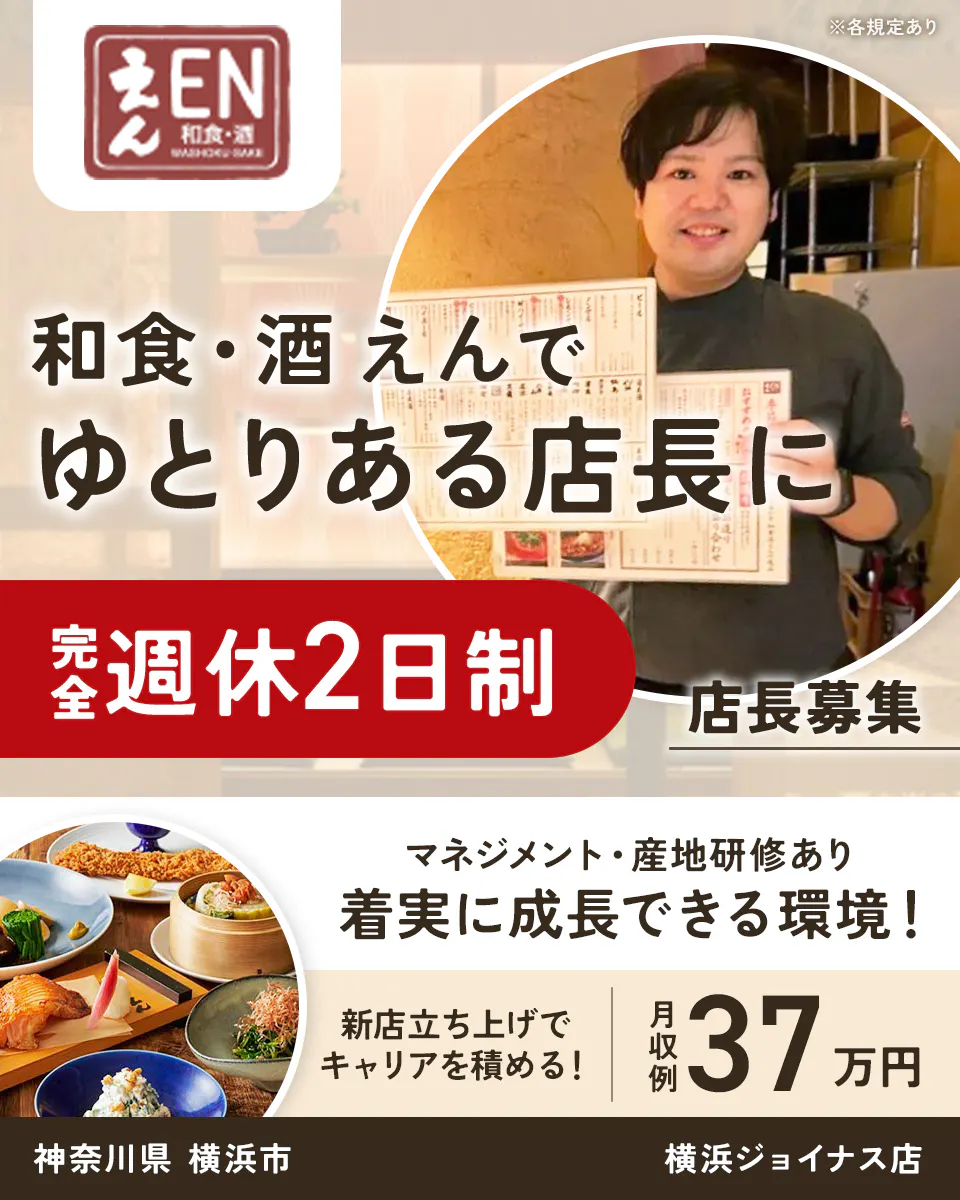 株式会社ビー・ワイ・オー えん EN 和食・酒 WASHOKU-SAKE ※各規定あり 和食・酒 えんで ゆとりある店長に 完全週休2日制 店長募集 マネジメント・産地研修あり 着実に成長できる環境! 新店立ち上げで キャリアを積める! 月収例 37万円 神奈川県 横浜市 横浜ジョイナス店