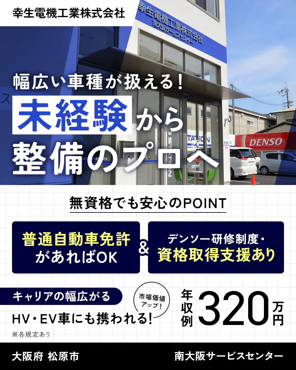 幸生電機工業株式会社　幅広い車種が扱える！　未経験から整備のプロへ　無資格でも安心のPOINT　普通自動車免許があればOK　デンソー研修制度・ 資格取得支援あり　キャリアの幅広がる　市場価値 アップ！　HV・EV車にも携われる！　※各規定あり　年収例320万円　大阪府　松原市　南大阪サービスセンター