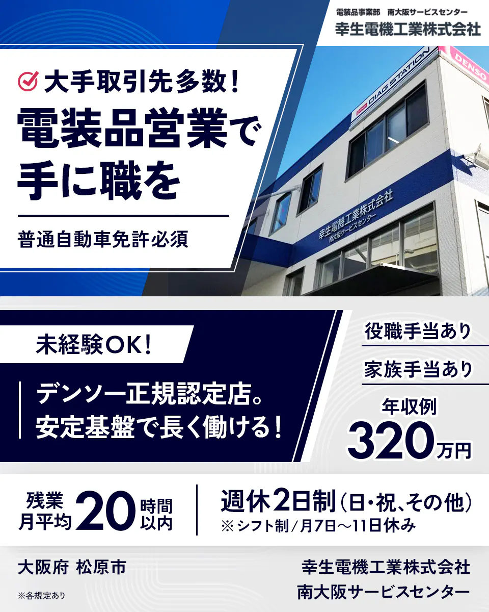 幸生電機工業株式会社　大手取引先多数！　電装品営業で手に職を　普通自動車免許必須　未経験OK！　デンソー正規認定店。　安定基盤で長く働ける！　役職手当あり　家族手当あり　年収例320万円　残業月平均20時間以内　週休2日制（日・祝、その他）　※シフト制／月7日〜11日休み　大阪府 松原市　※各規定あり　南大阪サービスセンター