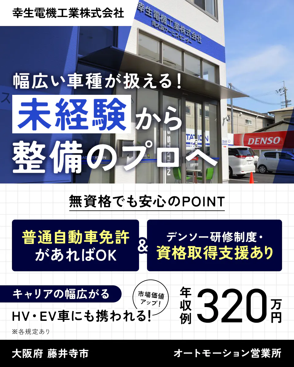 幸生電機工業株式会社　幅広い車種が扱える！　未経験から整備のプロへ　無資格でも安心のPOINT　普通自動車免許があればOK　デンソー研修制度・ 資格取得支援あり　キャリアの幅広がる　市場価値 アップ！　HV・EV車にも携われる！　※各規定あり　年収例320万円　大阪府　藤井寺市　オートモーション営業所