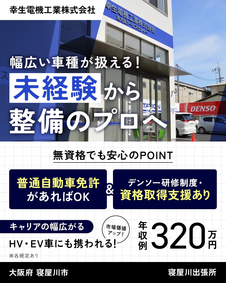 幸生電機工業株式会社 幅広い車種が扱える! 未経験から整備のプロへ 無資格でも安心のPOINT 普通自動車免許があればOK デンソー研修制度・ 資格取得支援あり キャリアの幅広がる 市場価値 アップ! HV・EV車にも携われる! ※各規定あり 年収例320万円 大阪府 寝屋川市 寝屋川出張所