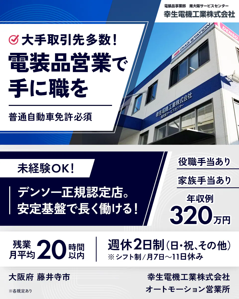 幸生電機工業株式会社　大手取引先多数！　電装品営業で手に職を　普通自動車免許必須　未経験OK！　デンソー正規認定店。　安定基盤で長く働ける！　役職手当あり　家族手当あり　年収例320万円　残業月平均20時間以内　週休2日制（日・祝、その他）　※シフト制／月7日〜11日休み　大阪府 藤井寺市　※各規定あり　オートモーション営業所