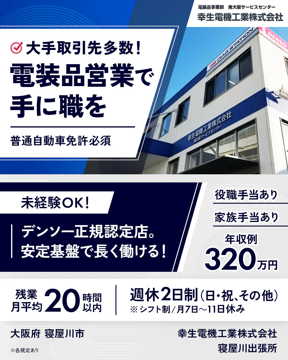 幸生電機工業株式会社　大手取引先多数！　電装品営業で手に職を　普通自動車免許必須　未経験OK！　デンソー正規認定店。　安定基盤で長く働ける！　役職手当あり　家族手当あり　年収例320万円　残業月平均20時間以内　週休2日制（日・祝、その他）　※シフト制／月7日〜11日休み　大阪府 寝屋川市　※各規定あり　寝屋川出張所