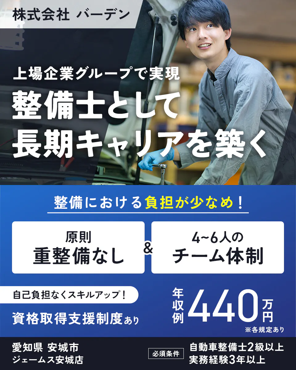 株式会社 バーデン　上場企業グループで実現　整備士として長期キャリアを築く　整備における負担が少なめ！　原則重整備なし　4〜6人のチーム体制　自己負担なくスキルアップ！　資格取得支援制度あり　年収例440万円　※各規定あり　愛知県　安城市　ジェームス安城店　必須条件　自動車整備士2級以上　実務経験3年以上