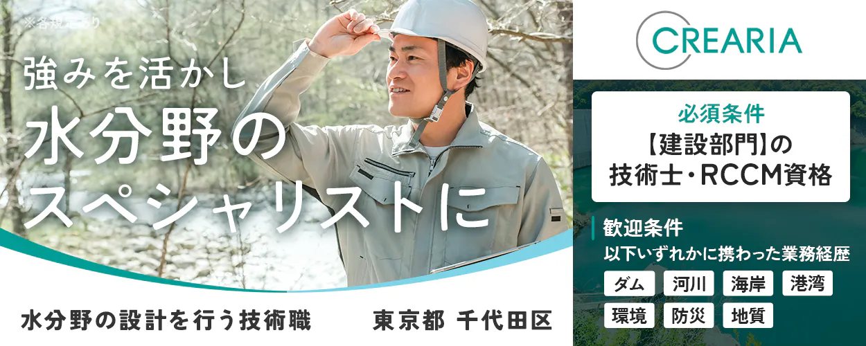 株式会社クレアリア 強みを活かし水分野のスペシャリストに CREARIA 東京都 千代田区 必須条件 【建設部門】の技術士・RCCM資格 歓迎条件 以下いずれかに携わった業務経歴 ダム 河川 海岸 港湾 環境 防災 地質 水分野(ダム・河川など)の建設コンサルタント