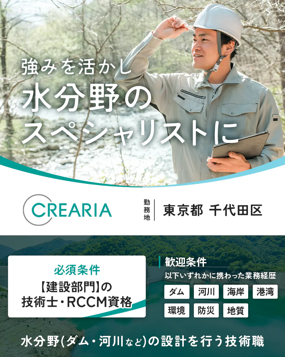 株式会社クレアリア　強みを活かし水分野のスペシャリストに　CREARIA　勤務地　東京都　千代田区　必須条件　【建設部門】の技術士・RCCM資格　歓迎条件　以下いずれかに携わった業務経歴　ダム　河川　海岸　港湾　環境　防災　地質　水分野（ダム・河川など）の建設コンサルタント