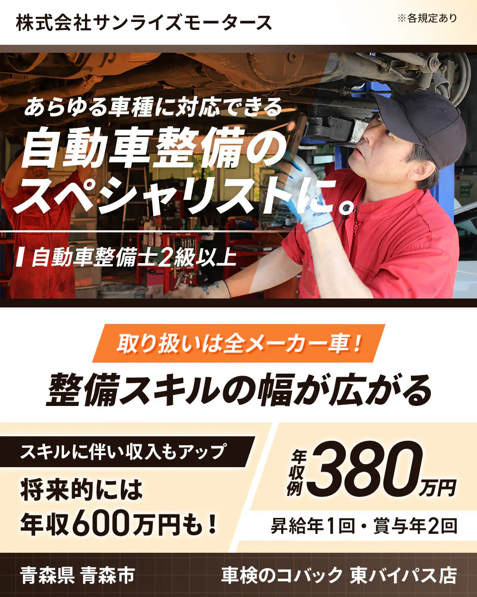 株式会社サンライズモータース　あらゆる車種に対応できる自動車整備のスペシャリストに。　自動車整備士2級以上　取り扱いは全メーカー車！　整備スキルの幅が広がる　年収例380万円　昇給年1回　賞与年2回　スキルに伴い収入もアップ　将来的には年収600万円も！　青森県青森市　車検のコバック　東バイパス店　※各規定あり