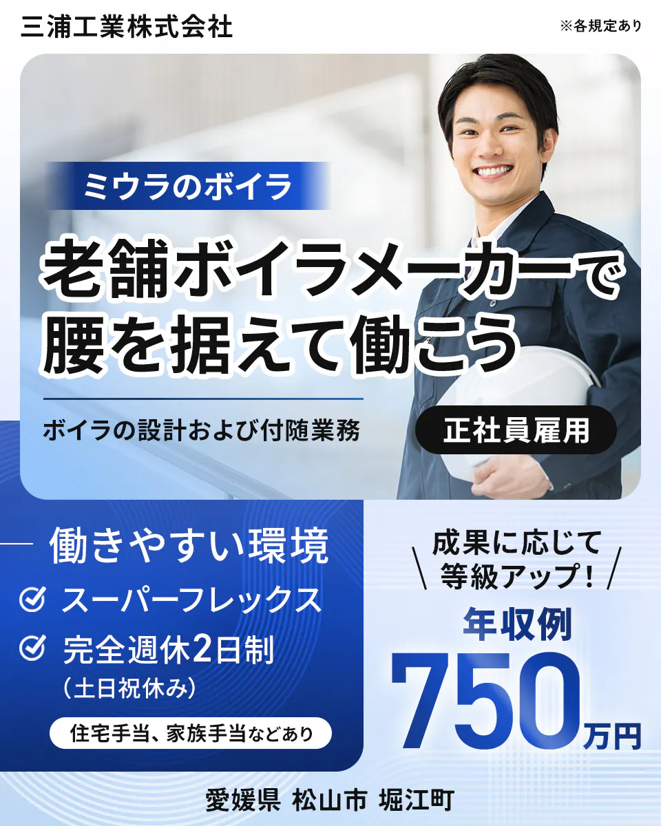 三浦工業株式会社 ※各規定あり ミウラのボイラ 老舗ボイラメーカーで腰を据えて働こう ボイラの設計および付随業務 正社員雇用 働きやすい環境 スーパーフレックス 完全週休2日制(土日祝休み) 住宅手当、家族手当などあり 成果に応じて等級アップ! 年収例 750万円 愛媛県 松山市 堀江町
