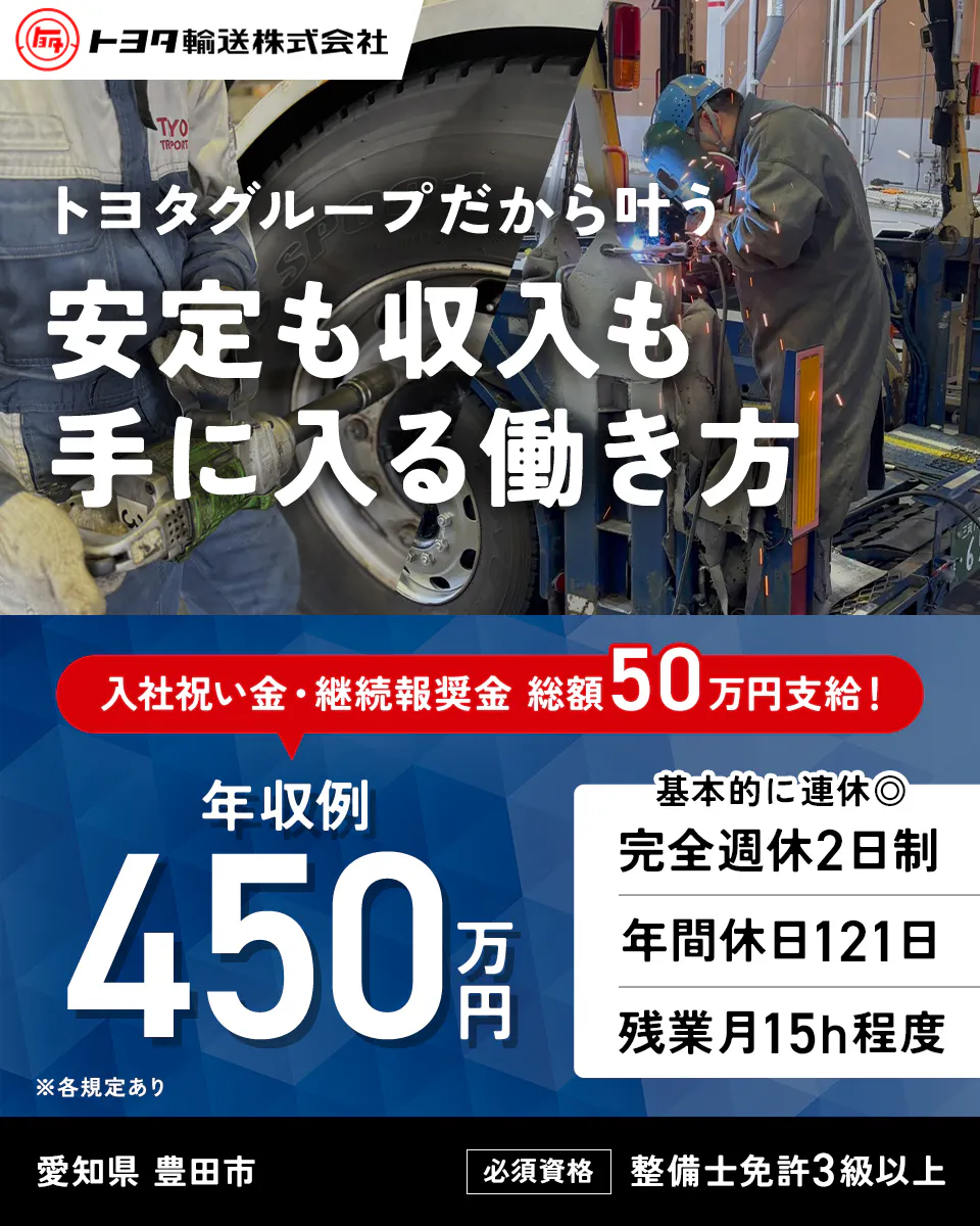 トヨタ輸送株式会社 トヨタグループだから叶う 安定も収入も 手に入る働き方 入社祝い金・継続報奨金 総額50万円支給！ 年収例 450万円 ※各規定あり 基本的に連休◎ 完全週休2日制 年間休日121日 残業月15h程度 愛知県 豊田市 必須資格 整備士免許3級以上