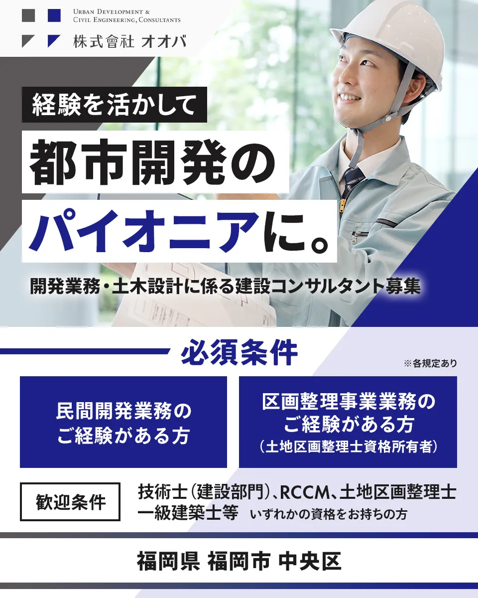 株式会社オオバ URBAN DEVELOPMENT & CIVIL ENGINEERING, CONSULTANTS 株式會社オオバ 経験を活かして 都市開発の パイオニアに。 開発業務・土木設計に係る建設コンサルタント募集 必須条件 民間開発業務の ご経験がある方 区画整理事業業務の ご経験がある方 (土地区画整理士資格所有者) ※各規定あり 歓迎条件 技術士(建設部門)、RCCM、土地区画整理士、 一級建築士等 いずれかの資格をお持ちの方 福岡県 福岡市 中央区