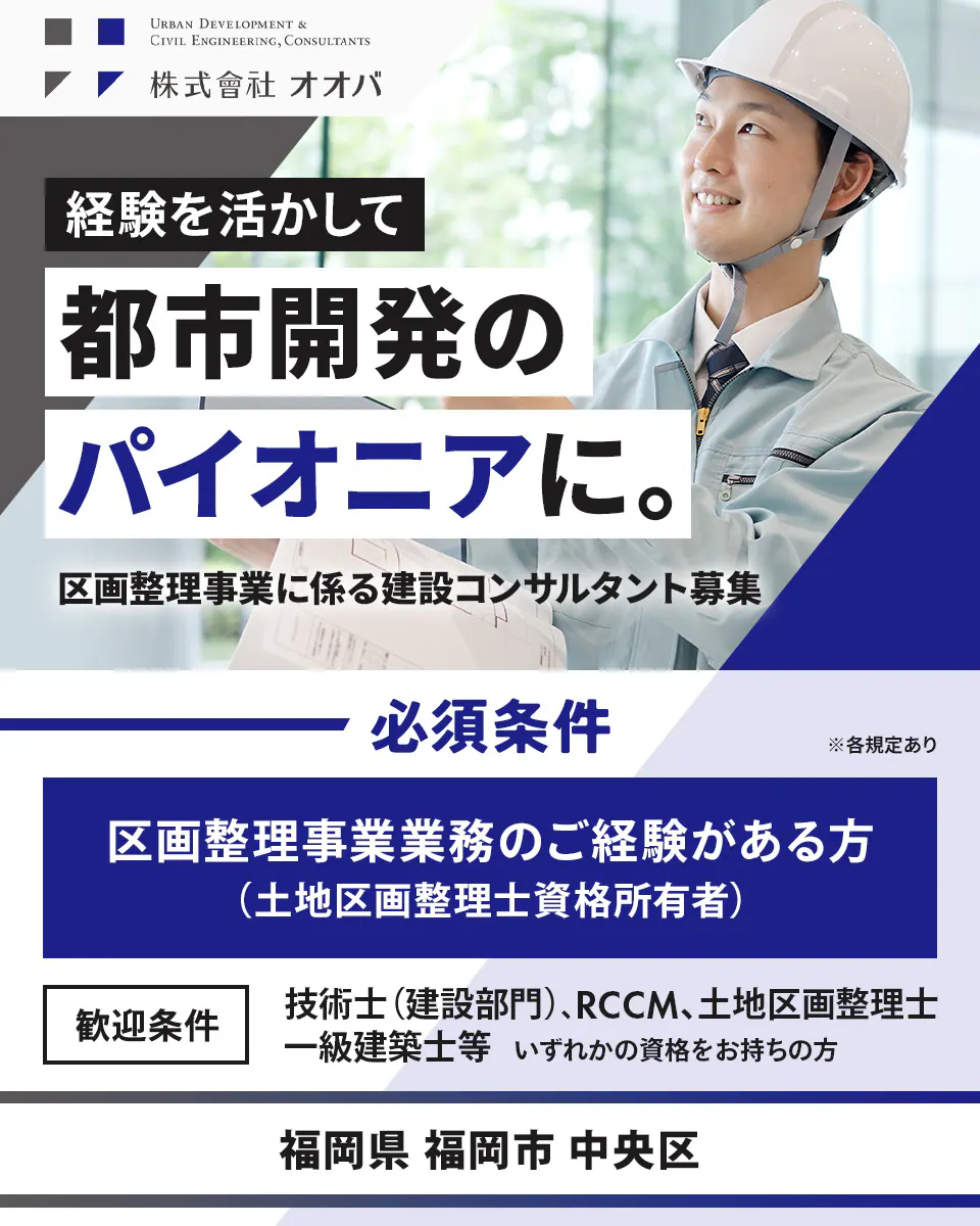 株式会社オオバ URBAN DEVELOPMENT & CIVIL ENGINEERING, CONSULTANTS 株式會社オオバ 経験を活かして 都市開発の パイオニアに。 区画整理事業に係る建設コンサルタント募集 必須条件 区画整理事業業務のご経験がある方 （土地区画整理士資格所有者） ※各規定あり 歓迎条件 技術士（建設部門）、RCCM、土地区画整理士、 一級建築士等 いずれかの資格をお持ちの方 福岡県 福岡市 中央区
