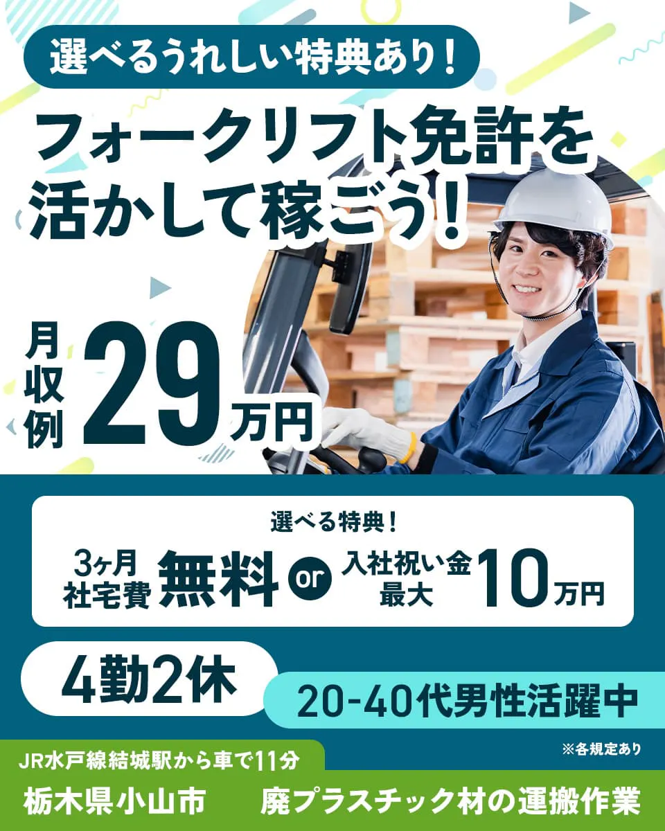 株式会社イカイアウトソーシング第2 選べるうれしい特典あり! フォークリフト免許を活かして稼ごう! 月収例29万円 選べる特典! 3ヶ月社宅費無料 入社祝い金最大10万円 4勤2休 20-40代男性活躍中 JR水戸線結城駅から車で11分 栃木県小山市 廃プラスチック材の運搬作業 ※各規定あり
