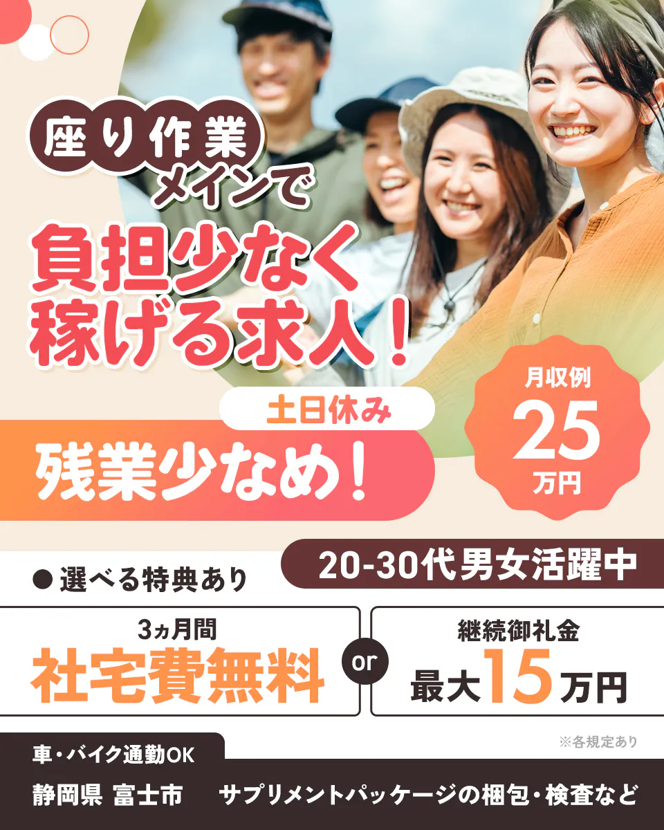 株式会社イカイアウトソーシング第2 座り作業メインで負担少なく稼げる求人! 20-30代男女活躍中
月収例25万円 土日休み 残業少なめ! ※各規定あり 選べる特典あり 3ヶ月間 社宅費無料 継続御礼金最大15万円
車・バイク通勤OK 静岡県 富士市 サプリメントパッケージの梱包・検査など