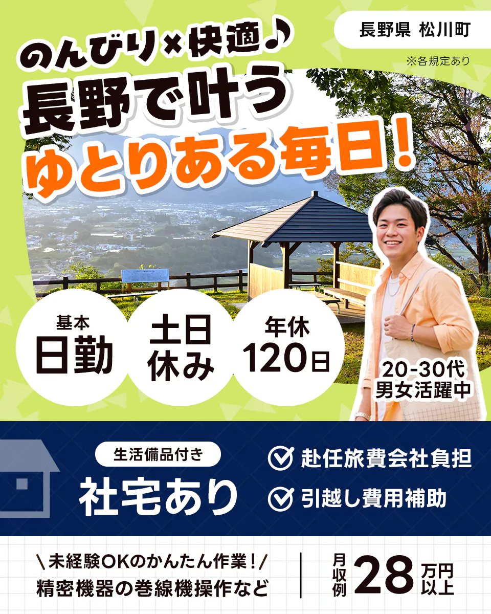 株式会社イカイアウトソーシング第2 長野県 松川町 ※各規定あり のんびり×快適♪ 長野で叶うゆとりある毎日 基本日勤 土日休み 年休120日 20-30代男女活躍中 生活備品付き 社宅あり 赴任旅費会社負担 引越し費用補助 未経験OKのかんたん作業 精密機器の巻線機操作など 月収例28万円以上