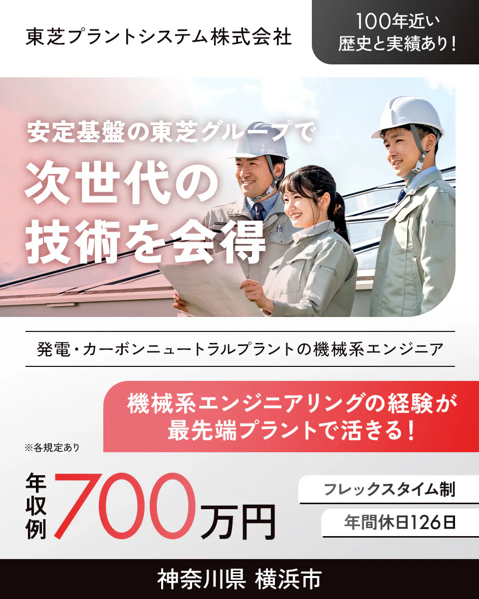 東芝プラントシステム株式会社 100年近い歴史と実績あり! 安定基盤の東芝グループで次世代の技術を会得 発電・カーボンニュートラルプラントの機械系エンジニア 機械系エンジニアリングの経験が最先端プラントで活きる! 年収例700万円 フレックスタイム制 年間休日126日 神奈川県横浜市 ※各規定あり