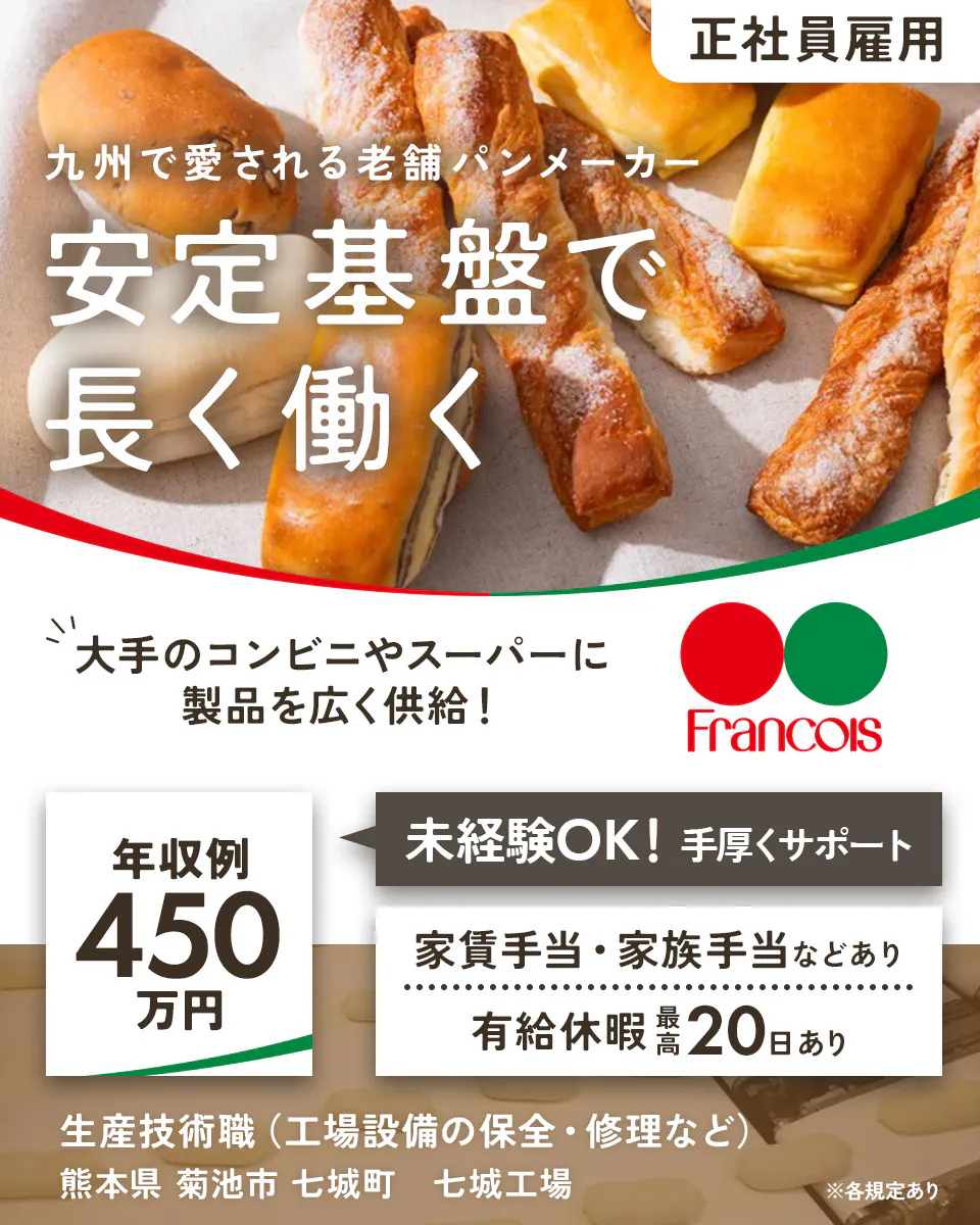 株式会社フランソア 正社員雇用 九州で愛される老舗パンメーカー 安定基盤で長く働く 大手のコンビニやスーパーに 製品を広く供給! Francois 年収例450万円 未経験OK! 手厚くサポート 家賃手当・家族手当などあり 有給休暇最高20日あり 生産技術職(工場設備の保全・修理など) 熊本県 菊池市 七城町 七城工場 ※各規定あり