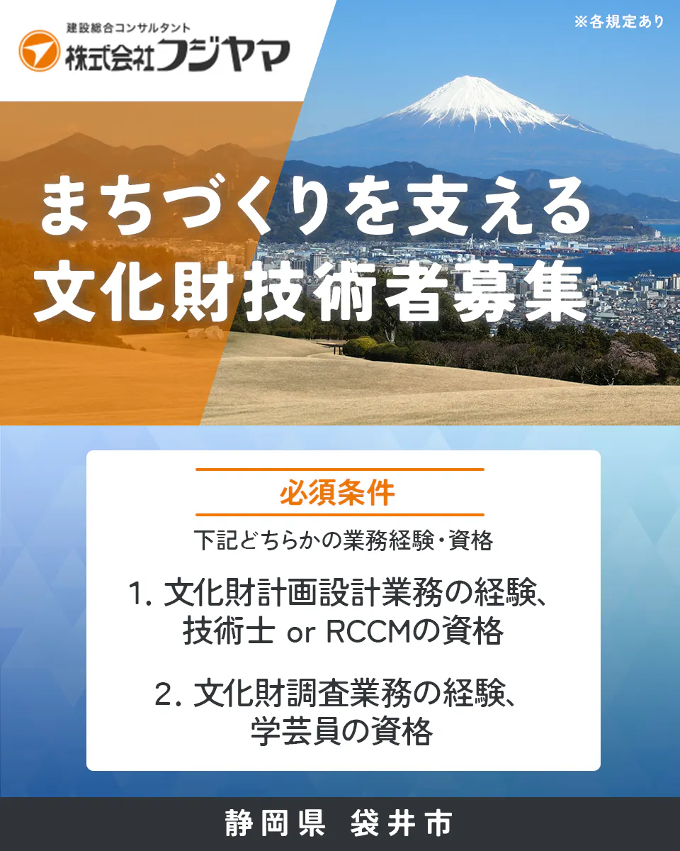 株式会社フジヤマ 建設総合コンサルタント 株式会社フジヤマ ※各規定あり まちづくりを支える 文化財技術者募集 必須条件 下記どちらかの業務経験・資格 1. 文化財計画設計業務の経験、 技術士 or RCCMの資格 2. 文化財調査業務の経験、 学芸員の資格 静岡県 袋井市
