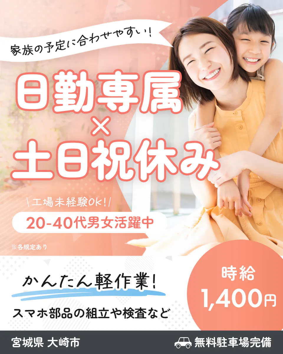 家族の予定に合わせやすい！ 日勤専属で土日祝休み 　工場未経験OK！　 20-40代男女活躍中　 ※各規定あり 　かんたん軽作業！ 　スマホ部品の組立や検査など 　時給 1,400円　 宮城県 　大崎市 　無料駐車場完備