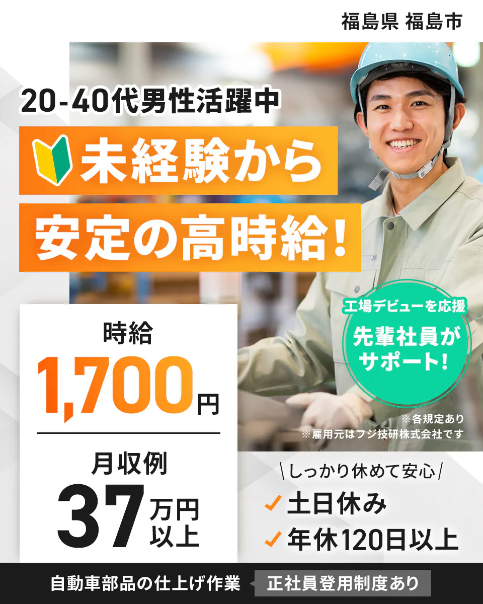 フジ技研株式会社 東北支店 　福島県 福島市 　20-40代男性活躍中 　未経験から 安定の高時給！ 　時給 1,700円　 月収例 37万円以上 　工場デビューを応援 　先輩社員がサポート！ 　※各規定あり　 ※雇用元はフジ技研株式会社です 　しっかり休めて安心　 土日休み　 年休120日以上　 自動車部品の仕上げ作業 　正社員登用制度あり