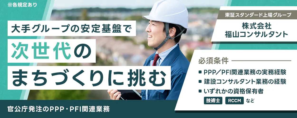 株式会社福山コンサルタント　東証スタンダード上場グループ　大手グループの安定基盤で次世代のまちづくりに挑む　必須条件　PPP/PFI関連業務の実務経験　建設コンサルタント業務の経験　いずれかの資格保有者　技術士　RCCM　など　官公庁発注のPPP・PFI関連業務　※各規定あり