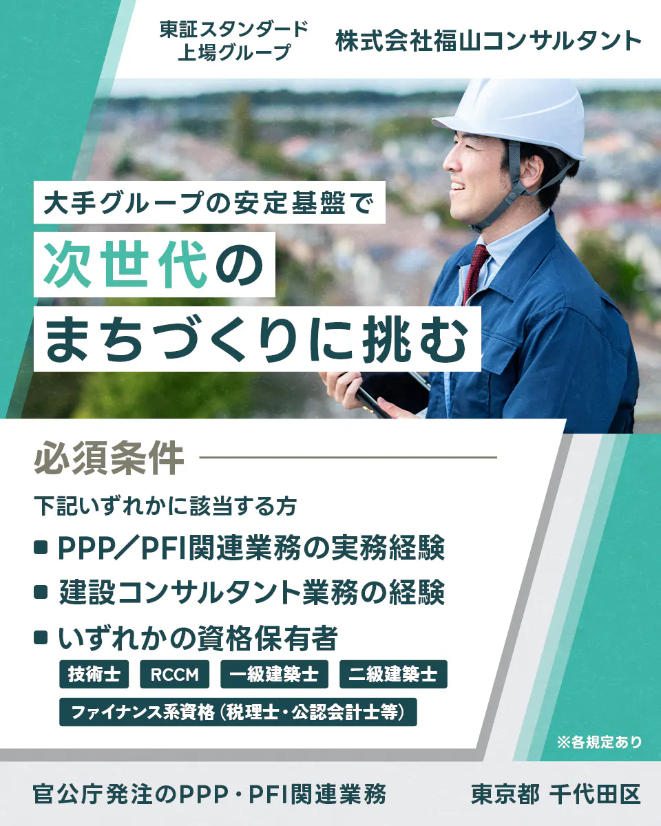 株式会社福山コンサルタント　東証スタンダード上場グループ　大手グループの安定基盤で次世代のまちづくりに挑む　必須条件　下記いずれかに該当する方　PPP/PFI関連業務の実務経験　建設コンサルタント業務の経験　いずれかの資格保有者　技術士　RCCM　一級建築士　二級建築士　ファイナンス系資格（税理士・公認会計士等）　東京都千代田区　官公庁発注のPPP・PFI関連業務　※各規定あり