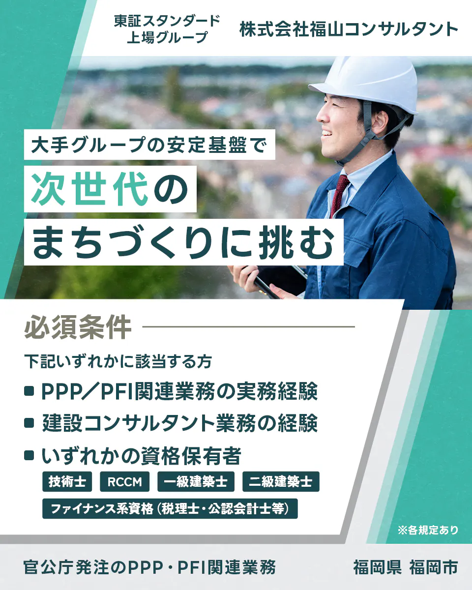 株式会社福山コンサルタント 東証スタンダード上場グループ 株式会社福山コンサルタント 大手グループの安定基盤で 次世代の まちづくりに挑む 必須条件 下記いずれかに該当する方 ■PPP/PFI関連業務の実務経験 ■建設コンサルタント業務の経験 ■いずれかの資格保有者 技術士 RCCM 一級建築士 二級建築士 ファイナンス系資格(税理士・公認会計士等) ※各規定あり 官公庁発注のPPP・PFI関連業務 福岡県 福岡市