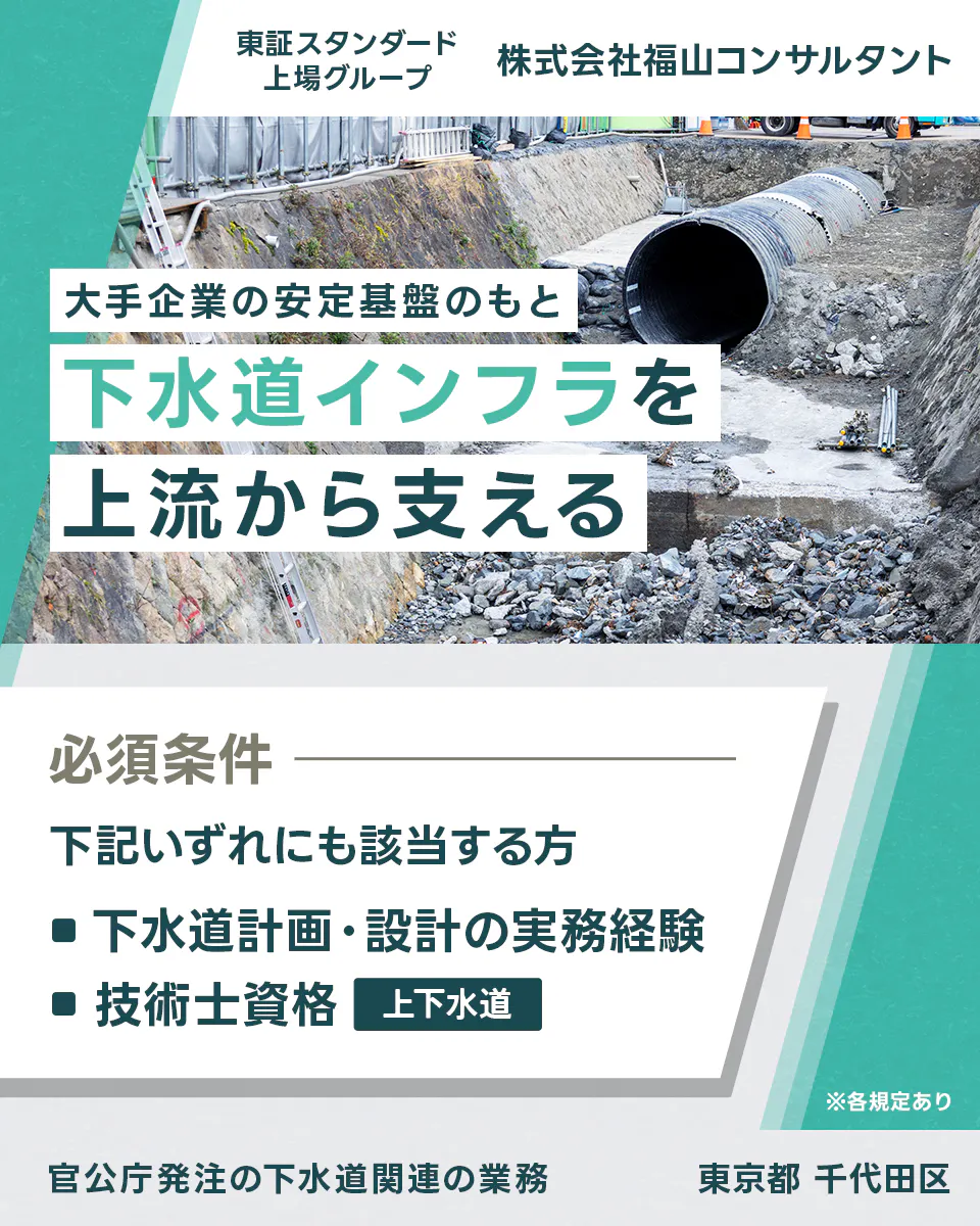 株式会社福山コンサルタント  ※各規定あり 大手企業の安定基盤のもと下水道インフラを上流から支える 官公庁発注の下水道関連の業務 東証スタンダード上場グループ 株式会社福山コンサルタント 必須条件 下記いずれにも該当する方 ■下水道計画・設計の実務経験 ■技術士資格 上下水道