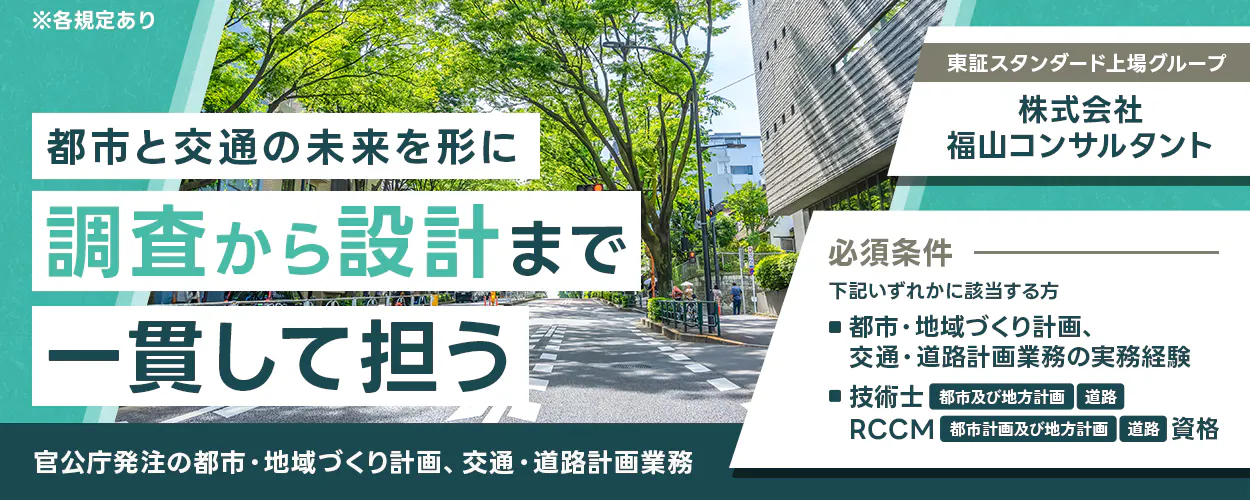 株式会社福山コンサルタント ※各規定あり 都市と交通の未来を形に　調査から設計まで一貫して担う 官公庁発注の都市・地域づくり計画、交通・道路計画業務 東証スタンダード上場グループ 株式会社福山コンサルタント 必須条件 下記いずれかに該当する方 ■都市・地域づくり計画、交通・道路計画業務の実務経験 ■技術士 都市及び地方計画 道路 RCCM 都市計画及び地方計画 道路 資格