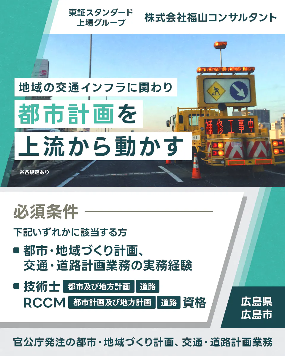 株式会社福山コンサルタント ※各規定あり 地域の交通インフラに関わり都市計画を上流から動かす 官公庁発注の都市・地域づくり計画、交通・道路計画業務 東証スタンダード上場グループ 株式会社福山コンサルタント 必須条件 下記いずれかに該当する方 ■都市・地域づくり計画、交通・道路計画業務の実務経験 ■技術士 都市及び地方計画 道路 RCCM 都市計画及び地方計画 道路 資格