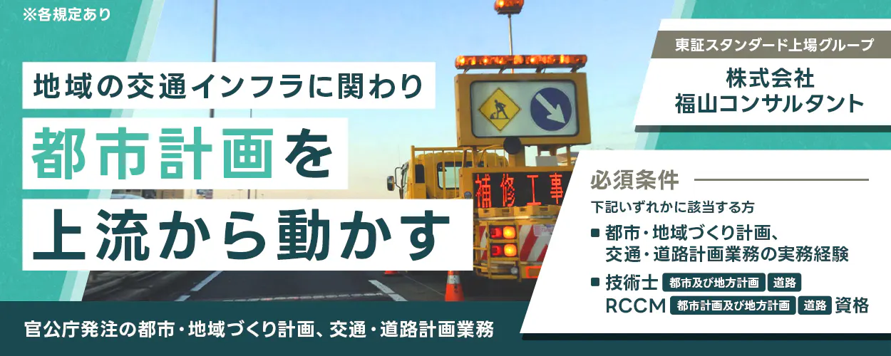株式会社福山コンサルタント  ※各規定あり 地域の交通インフラに関わり都市計画を上流から動かす 官公庁発注の都市・地域づくり計画、交通・道路計画業務 東証スタンダード上場グループ 株式会社福山コンサルタント 必須条件 下記いずれかに該当する方 ■都市・地域づくり計画、交通・道路計画業務の実務経験 ■技術士 都市及び地方計画 道路 RCCM 都市計画及び地方計画 道路 資格