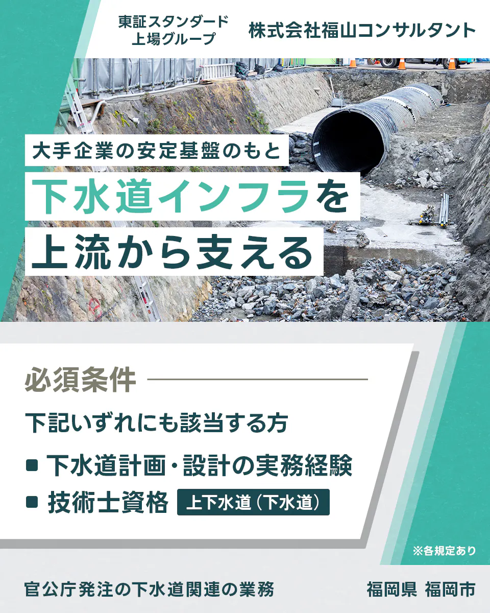 株式会社福山コンサルタント 東証スタンダード上場グループ 株式会社福山コンサルタント 大手企業の安定基盤のもと下水道インフラを上流から支える 必須条件 下記いずれにも該当する方 ■下水道計画・設計の実務経験 ■技術士資格 上下水道(下水道) ※各規定あり 官公庁発注の下水道関連の業務 福岡県 福岡市