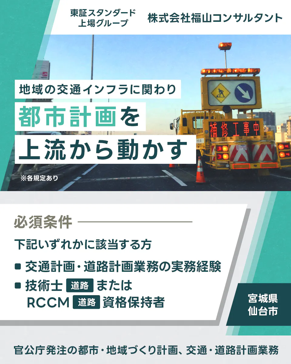株式会社福山コンサルタント  ※各規定あり 地域の交通インフラに関わり都市計画を上流から動かす 官公庁発注の都市・地域づくり計画、交通・道路計画業務 東証スタンダード上場グループ 株式会社福山コンサルタント 必須条件 下記いずれかに該当する方 ■交通計画・道路計画業務の実務経験 ■技術士 道路 または RCCM 道路 資格保持者