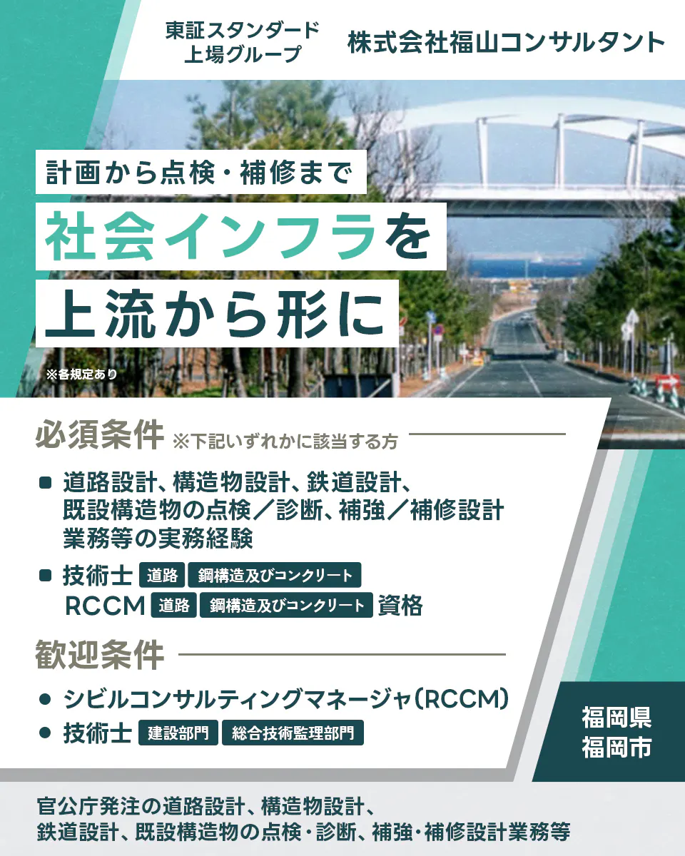 株式会社福山コンサルタント 設計から点検・補修まで社会インフラを上流から形に ※各規定あり 必須条件 ※下記いずれかに該当する方 道路設計、構造物設計、鉄道設計、既設構造物の点検/診断、補強/補修設計業務等の実務経験 技術士 道路 鋼構造及びコンクリート RCCM 道路 鋼構造及びコンクリート 歓迎条件 シビルコンサルティングマネージャ(RCCM) 技術士 建設部門 総合技術監理部門 福岡県 福岡市 官公庁発注の道路設計、構造物設計、鉄道設計、既設構造物の点検・診断、補強・補修設計業務等