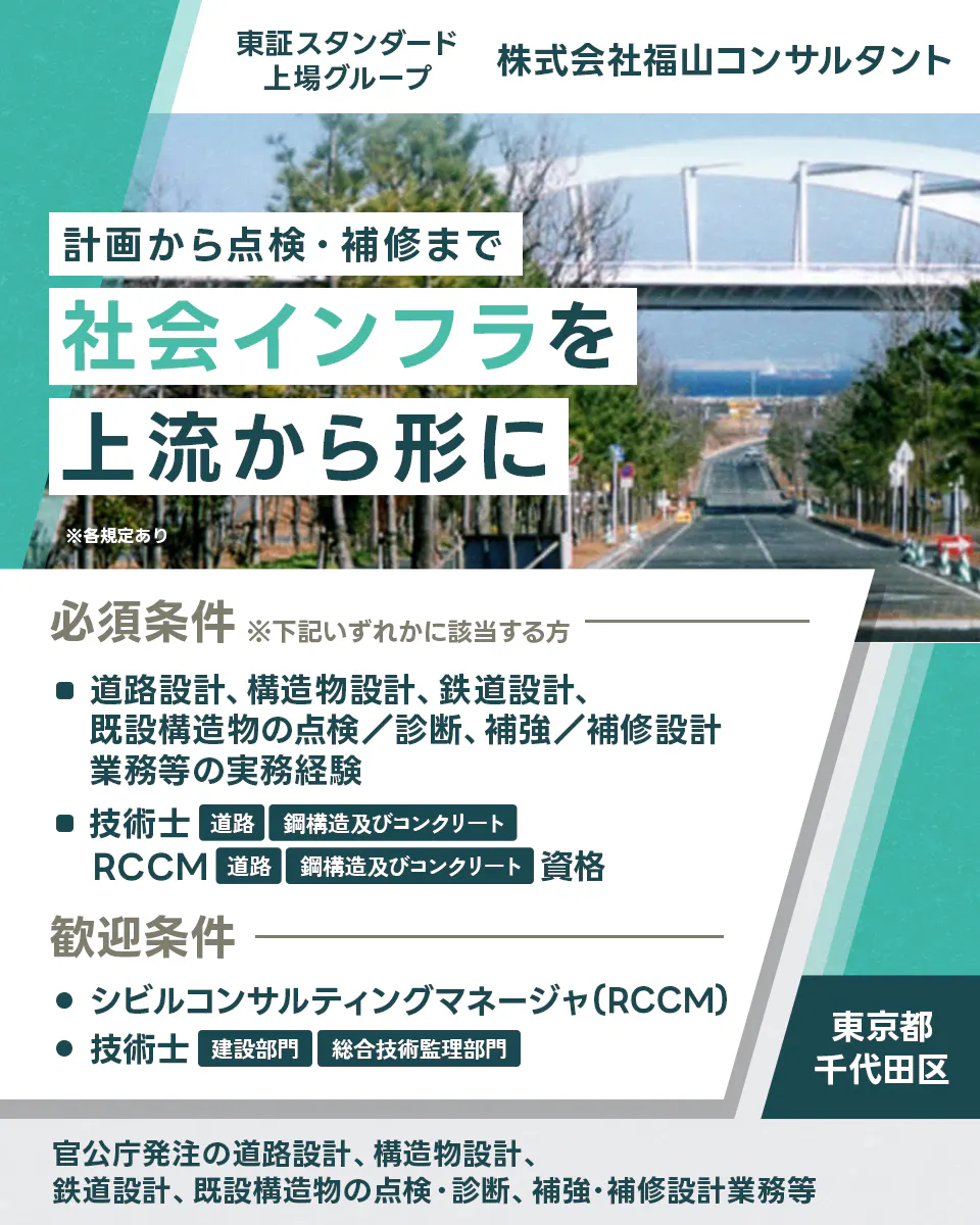 株式会社福山コンサルタント 設計から点検・補修まで社会インフラを上流から形に ※各規定あり 必須条件 ※下記いずれかに該当する方 道路設計、構造物設計、鉄道設計、既設構造物の点検／診断、補強／補修設計業務等の実務経験 技術士 道路 鋼構造及びコンクリート RCCM 道路 鋼構造及びコンクリート 歓迎条件 シビルコンサルティングマネージャ(RCCM) 技術士 建設部門 総合技術監理部門 東京都 千代田区 官公庁発注の道路設計、構造物設計、鉄道設計、既設構造物の点検・診断、補強・補修設計業務等