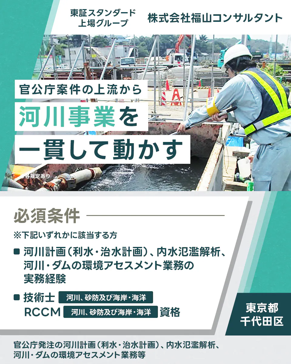 株式会社福山コンサルタント 東証スタンダード上場グループ 株式会社福山コンサルタント 官公庁案件の上流から河川事業を一貫して動かす ※各規定あり 必須条件 ※下記いずれかに該当する方 ■河川計画(利水・治水計画)、内水氾濫解析、河川・ダムの環境アセスメント業務の実務経験 ■技術士 河川、砂防及び海岸・海洋 RCCM 河川、砂防及び海岸・海洋 資格 東京都 千代田区 官公庁発注の河川計画(利水・治水計画)、内水氾濫解析、河川・ダムの環境アセスメント業務等