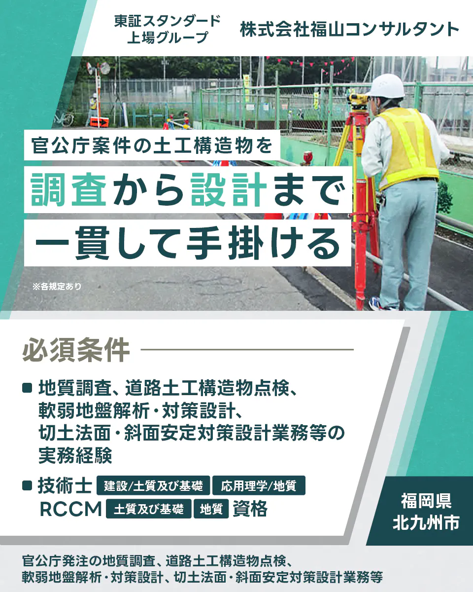 株式会社福山コンサルタント 東証スタンダード上場グループ 株式会社福山コンサルタント 官公庁案件の土木構造物を調査から設計まで一貫して手掛ける ※各規定あり 必須条件 ■地質調査、道路土工構造物点検、軟弱地盤解析・対策設計、切土法面・斜面安定対策設計業務等の実務経験 ■技術士 建設／土質及び基礎 応用理学／地質 RCCM 土質及び基礎 地質 資格 福岡県 北九州市 官公庁発注の地質調査、道路土工構造物点検、軟弱地盤解析・対策設計、切土法面・斜面安定対策設計業務等
