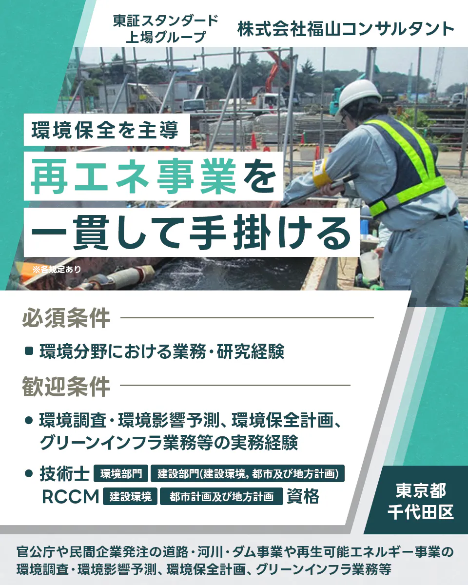 株式会社福山コンサルタント 東証スタンダード上場グループ 環境保全を主導 再エネ事業を一貫して手掛ける ※各規定あり 必須条件 ■環境分野における業務・研究経験 歓迎条件 ●環境調査・環境影響予測、環境保全計画、グリーンインフラ業務等の実務経験 ●技術士 環境部門 建設部門(建設環境, 都市及び地方計画) RCCM 建設環境 都市計画及び地方計画 資格 東京都 千代田区 官公庁や民間企業発注の道路・河川・ダム事業や再生可能エネルギー事業の環境調査・環境影響予測、環境保全計画、グリーンインフラ業務等