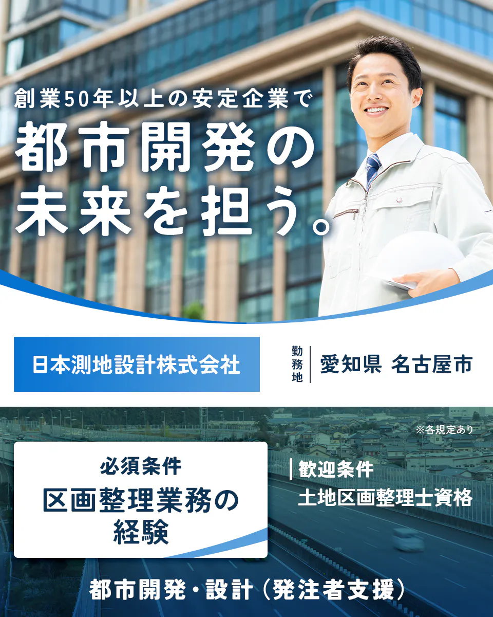 日本測地設計株式会社 創業50年以上の安定企業で 都市開発の 未来を担う。 日本測地設計株式会社 勤務地 愛知県 名古屋市 ※各規定あり 必須条件 区画整理業務の経験 |歓迎条件 土地区画整理士資格 都市開発・設計(発注者支援)