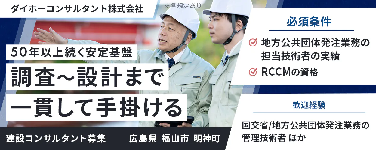 ダイホーコンサルタント株式会社  50年以上続く安定基盤   調査〜設計まで 一貫して手掛ける 　広島県 福山市 明神町　 必須条件 　地方公共団体発注業務の担当技術者の実績 　RCCMの資格 　歓迎経験 　国交省/地方公共団体発注業務の管理技術者　 ほか 　建設コンサルタント募集 　※各規定あり