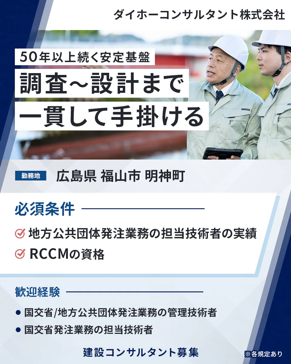 ダイホーコンサルタント株式会社  50年以上続く安定基盤   調査〜設計まで 一貫して手掛ける 　勤務地 　広島県 福山市 明神町　 必須条件 　地方公共団体発注業務の担当技術者の実績 　RCCMの資格 　歓迎経験 　国交省/地方公共団体発注業務の管理技術者　 国交省発注業務の担当技術者 　建設コンサルタント募集 　※各規定あり