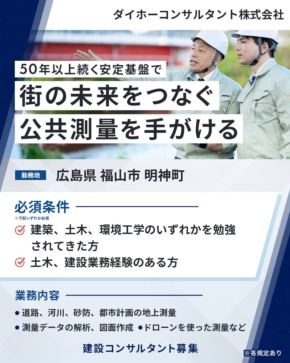 ダイホーコンサルタント株式会社 50年以上続く安定基盤で 街の未来をつなぐ 公共測量を手がける 勤務地 広島県 福山市 明神町 必須条件 ※下記いずれか必須 建築、土木、環境工学のいずれかを勉強されてきた方 土木、建設業務経験のある方 業務内容 道路、河川、砂防、都市計画の地上測量 測量データの解析、図面作成 ドローンを使った測量など 建設コンサルタント募集 ※各規定あり