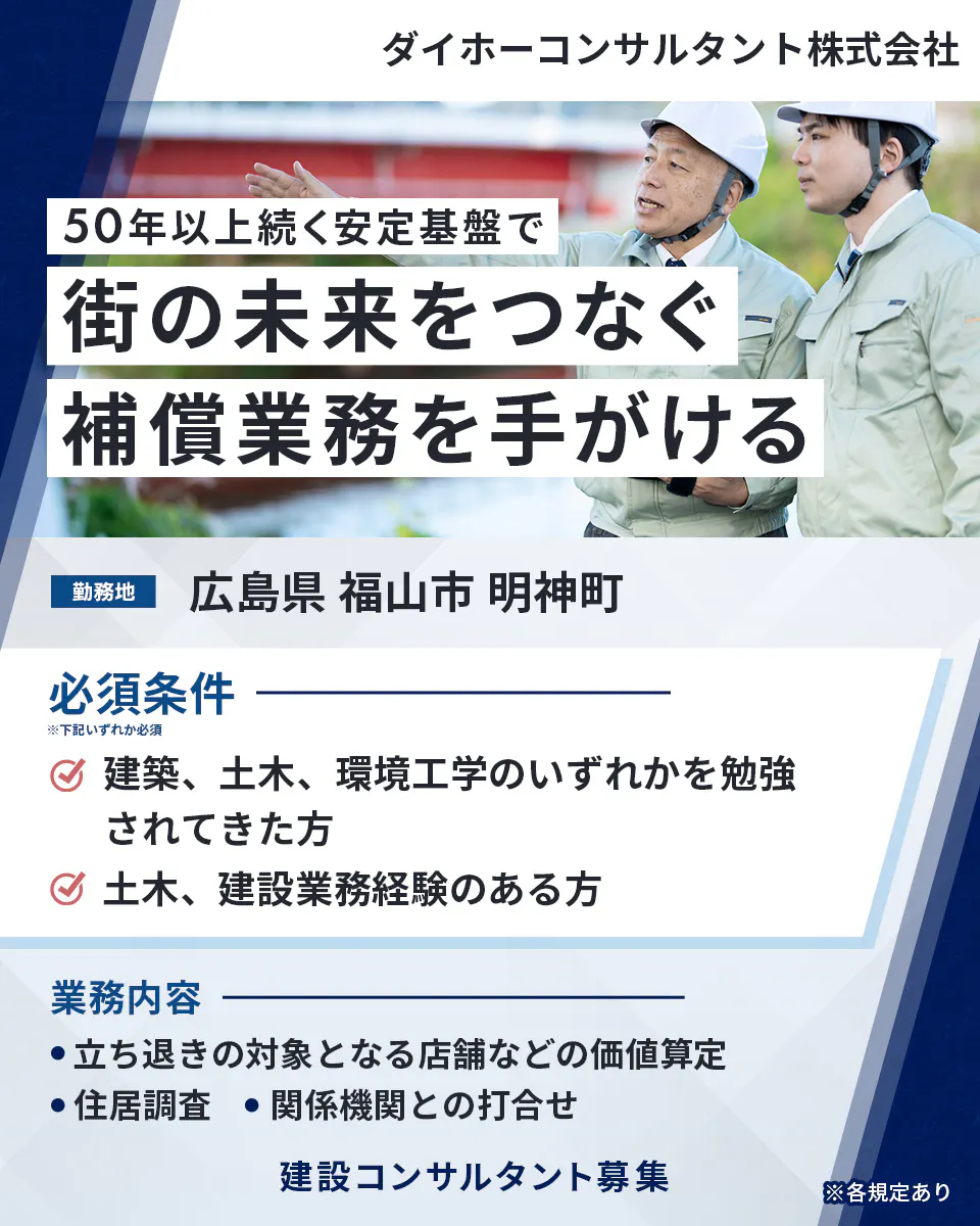 ダイホーコンサルタント株式会社 50年以上続く安定基盤で 街の未来をつなぐ 補償業務を手がける 勤務地 広島県 福山市 明神町 必須条件 ※下記いずれか必須 建築、土木、環境工学のいずれかを勉強されてきた方 土木、建設業務経験のある方 業務内容 立ち退きの対象となる店舗などの価値算定 住居調査 関係機関との打合せ 建設コンサルタント募集 ※各規定あり