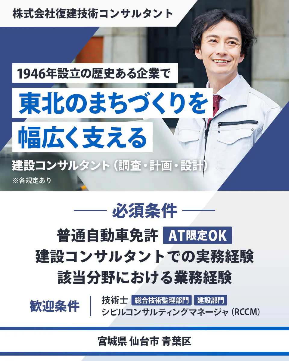 株式会社復建技術コンサルタント　1946年設立の歴史ある企業で東北のまちづくりを幅広く支える　必須条件｜　普通自動車免許（AT限定OK）　建設コンサルタントでの実務経験　該当分野における業務経験　歓迎条件｜　技術士（総合技術管理部門・建設部門）　シビルコンサルティングマネージャ（RCCM）　宮城県仙台市青葉区　建設コンサルタント（調査・計画・設計）　※各規定あり