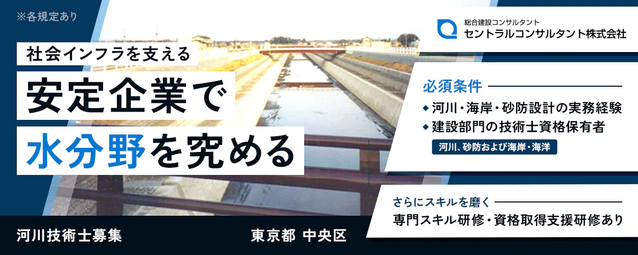セントラルコンサルタント株式会社　社会インフラを支える安定企業で水分野を究める　東京都　中央区　必須条件　◆河川・海岸・砂防設計の実務経験　◆建設部門の技術士資格保有者　河川、砂防および海岸・海洋　さらにスキルを磨く　専門スキル研修・資格取得支援研修あり　河川技術士募集　※各規定あり