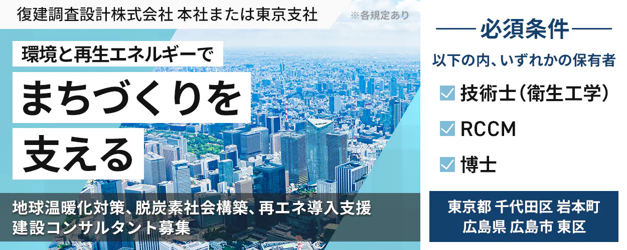 復建調査設計株式会社 本社または東京支社 ※各規定あり 環境と再生エネルギーで まちづくりを 支える 地球温暖化対策、脱炭素社会構築、再エネ導入支援 建設コンサルタント募集 必須条件 以下のうち、いずれかの保有者 技術士(衛生工学) RCCM 博士 広島県 広島市 東区 または 東京都 千代田区 岩本町