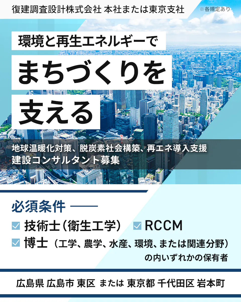 復建調査設計株式会社 本社または東京支社 ※各規定あり 環境と再生エネルギーで まちづくりを 支える 地球温暖化対策、脱炭素社会構築、再エネ導入支援 建設コンサルタント募集 必須条件 技術士(衛生工学) RCCM 博士(工学、農学、水産、環境、または関連分野) の内いずれかの保有者 広島県 広島市 東区 または 東京都 千代田区 岩本町