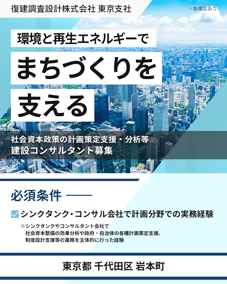 復建調査設計株式会社 　東京支社 　※各規定あり　 環境と再生エネルギーで まちづくりを 支える　 社会資本政策の計画策定支援・分析等 　建設コンサルタント募集 　必須条件 シンクタンク・コンサル会社で計画分野での実務経験 　※シンクタンクやコンサルタント会社で 社会資本整備の効果分析や政府・自治体の各種計画策定支援、 制度設計支援等の業務を主体的に行った経験 　東京都 千代田区 岩本町