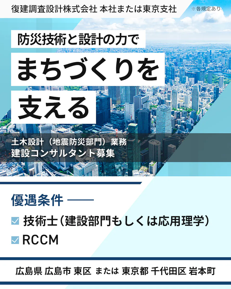 復建調査設計株式会社 本社または東京支社 ※各規定あり 防災技術と設計の力で まちづくりを支える 土木設計(地震防災部門)業務 建設コンサルタント募集 優遇条件 技術士(建設部門もしくは応用理学) RCCM 広島県 広島市 東区 または 東京都 千代田区 岩本町